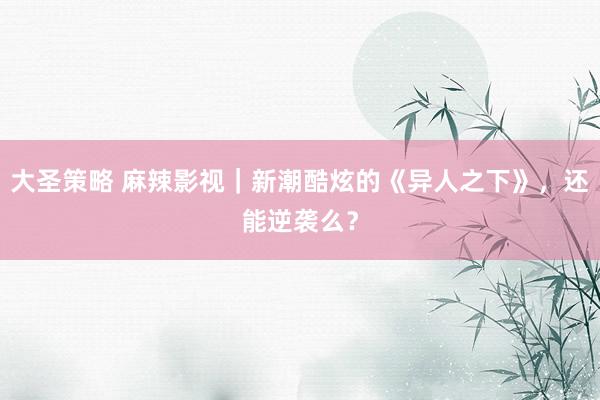大圣策略 麻辣影视｜新潮酷炫的《异人之下》，还能逆袭么？