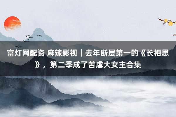 富灯网配资 麻辣影视｜去年断层第一的《长相思》，第二季成了苦虐大女主合集