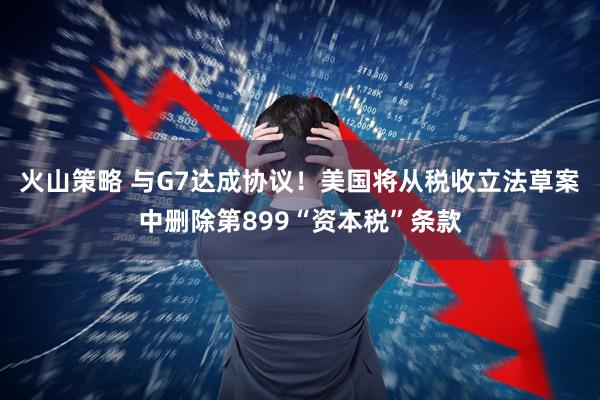 火山策略 与G7达成协议！美国将从税收立法草案中删除第899“资本税”条款