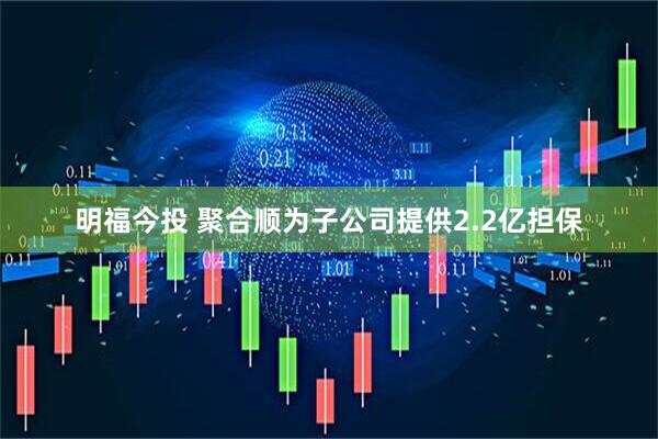 明福今投 聚合顺为子公司提供2.2亿担保