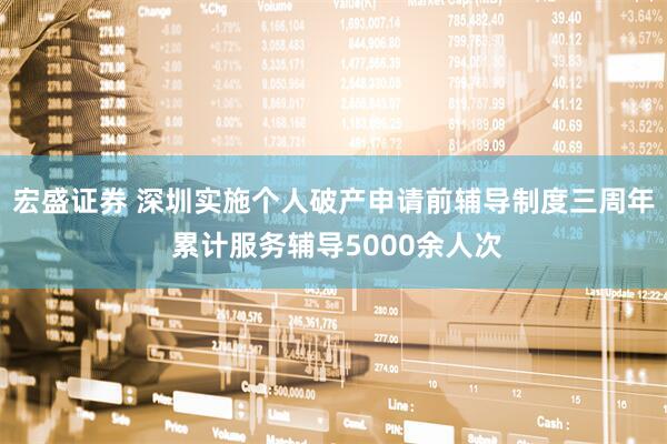 宏盛证券 深圳实施个人破产申请前辅导制度三周年 累计服务辅导5000余人次