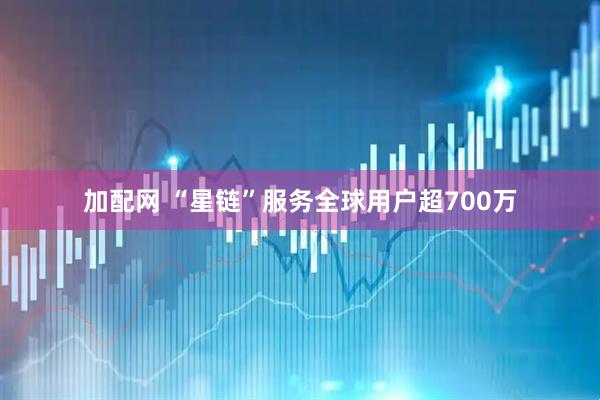 加配网 “星链”服务全球用户超700万