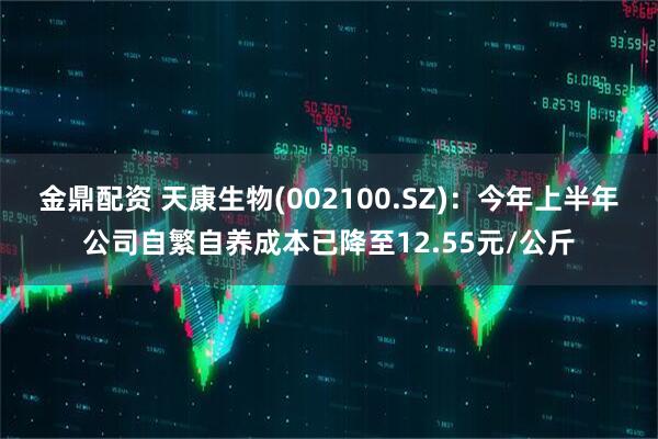 金鼎配资 天康生物(002100.SZ)：今年上半年公司自繁自养成本已降至12.55元/公斤
