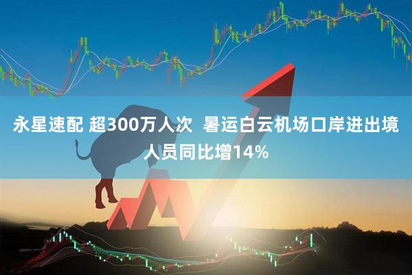 永星速配 超300万人次  暑运白云机场口岸进出境人员同比增14%