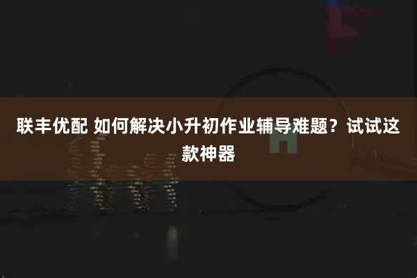 联丰优配 如何解决小升初作业辅导难题？试试这款神器