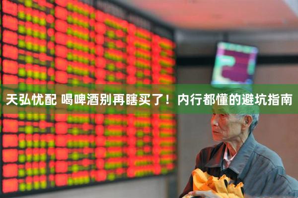 天弘忧配 喝啤酒别再瞎买了！内行都懂的避坑指南